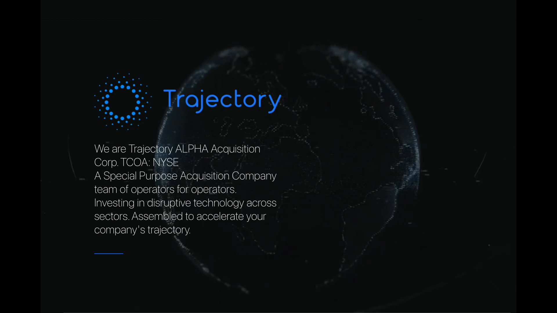 We are Trajectory ALPHA Acquisition Corp. TCOA: NYSE A Special Purpose Acquisition Company team of operators for operators. Investing in disruptive technology innovation across sectors. Assembled to accelerate your company's trajectory.