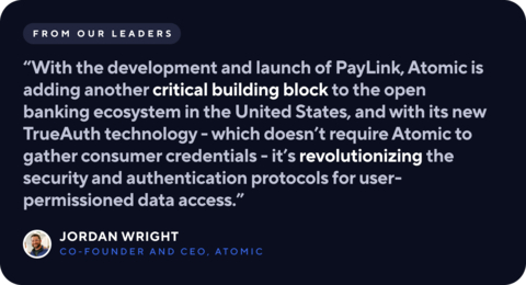"Making it easy for people to move their payments from one payment mechanism to another is critical in improving the broader consumer banking experience,” said Jordan Wright, Co-Founder & CEO of Atomic. “With the development and launch of PayLink, Atomic is adding another critical building block to the open banking ecosystem in the United States, and with its new TrueAuth technology - which doesn’t require Atomic to gather consumer credentials - it’s revolutionizing the security and authentication protocols for user-permissioned data access.” (Graphic: Business Wire)