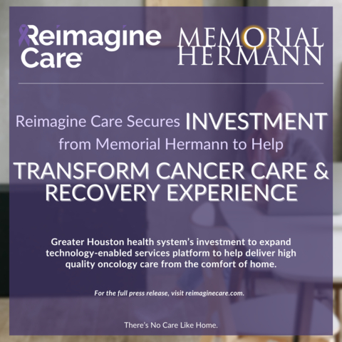 Reimagine Care, the nation’s leading provider of virtual and at-home cancer care services, is pleased to announce an investment from Memorial Hermann Health System, a non-profit, community-focused, award-winning health system committed to creating healthier Greater Houston communities. 

Founded in 2020, Reimagine Care was created to give people living with cancer a better treatment and recovery experience; one that allows them to spend more time with those they love, doing things that bring them joy. 

Please visit reimaginecare.com to learn more. (Graphic: Business Wire)