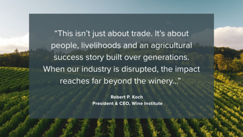original “This isn’t just about trade. It’s about people, livelihoods and an agricultural success story built over generations. When our industry is disrupted, the impact reaches far beyond the winery...” - Robert P. Koch, President & CEO, Wine Institute