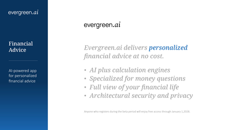 thumbnail Evergreen.ai includes helpful calculation tools consumers can use to make smarter financial decisions about their future, e.g., financial planning (including short-term cash flow and long-term retirement projections), security prices (fundamentals and watchlists), equity compensation (i.e., options, RSUs, founder stock and QSBS), net worth tracking (including linked bank, broker and credit accounts), home ownership (mortgage calculators and rent vs. buy analysis), retirement accounts (including 401k, IRA, Roth IRA and Roth conversions), college savings (financial aid and tax-advantaged education accounts), and tax strategies (including tax-loss harvesting and charitable giving).
